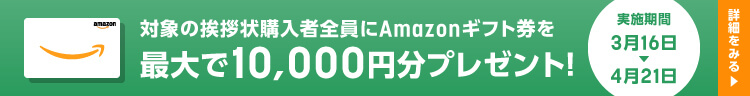 対象の挨拶状購入者全員にAmazonギフト件を最大で10,000円分プレゼント！2023年3月16日（木）→ 2023年4月21日（金）まで 詳細はこちら