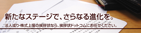 新たなステージで、さらなる進化を。
法人成り・株式上場の挨拶状なら、挨拶状ドットコムにお任せください。