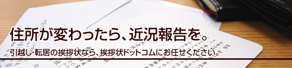 住所が変わったら、近況報告を。
引越し・転居の挨拶状なら、挨拶状ドットコムにお任せください。
