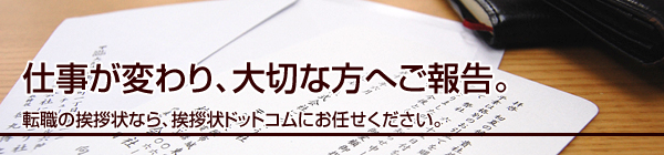 仕事が変わり、大切な方へご報告。
転職の挨拶状なら、挨拶状ドットコムにお任せください。