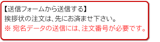 【送信フォームから送信する】
挨拶状の注文は、先にお済ませ下さい。
※ 宛名データの送信には、注文番号が必要です。