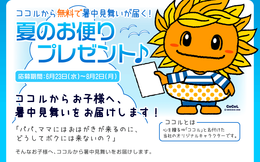 ココルから暑中見舞いが届く!
夏のお便りプレゼント♪
応募期間:6月23日(水)〜8月2日(月)
ココルからお客様へ、暑中見舞いをお届けします!
「パパ、ママにはおはがきが来るのに、どうしてボクには来ないの?」
そんなお子様へ、ココルから暑中見舞いをお届けします。