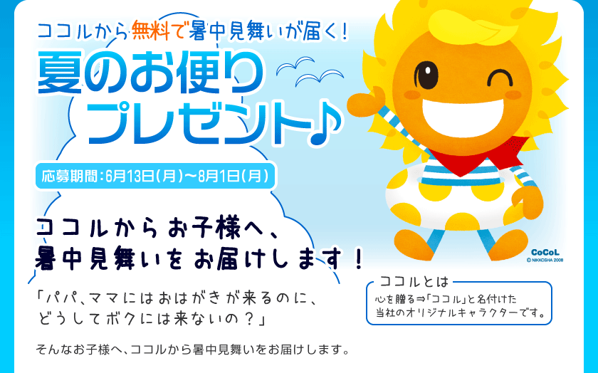 ココルから暑中見舞いが届く！
夏のお便りプレゼント♪
応募期間：6月13日（月）〜8月1日（月）
ココルからお客様へ、暑中見舞いをお届けします！
「パパ、ママにはおはがきが来るのに、どうしてボクには来ないの？」
そんなお子様へ、ココルから暑中見舞いをお届けします。