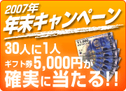 2007年 年末キャンペーン
30人に1人ギフト券5,000円が
確実に当たる！！