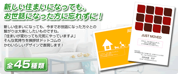 新しい住まいになっても、
お世話になった方に忘れずに！

新しい住まいになっても、今までお世話になった方々との
繋がりは大事にしたいものですね。
「住まいが変わっても元気にやっていますよ」
そんな気持ちを挨拶状ドットコムの
かわいらしいデザインで表現します！