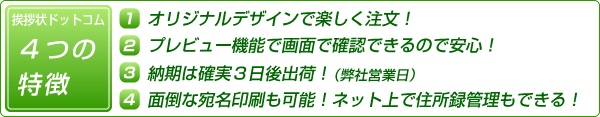 挨拶状ドットコム　4つの特徴

１．オリジナルデザインで楽しく注文！
２．プレビュー機能で画面で確認できるので安心！
３．納期は確実３日後出荷！（弊社営業日）
４．面倒な宛名印刷も可能！ネット上で住所録管理もできる！
