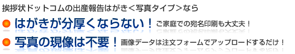 挨拶状ドットコムの出産報告はがき＜写真タイプ＞なら
● はがきが分厚くならない！　ご家庭での宛名印刷も大丈夫！
● 写真の現像は不要！　画像データは注文フォームでアップロードするだけ！