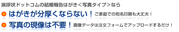 挨拶状ドットコムの結婚報告はがき＜写真タイプ＞なら
● はがきが分厚くならない！　ご家庭での宛名印刷も大丈夫！
● 写真の現像は不要！　画像データは注文フォームでアップロードするだけ！