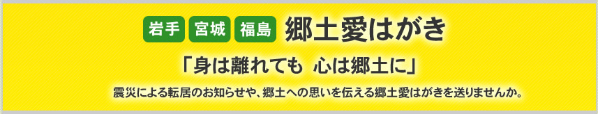 「岩手」「宮城」「福島」郷土愛はがき「身は離れても　心は郷土に」　震災による転居のお知らせや、郷土への思いを伝える郷土愛はがきを送りませんか。