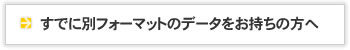 すでに別フォーマットのデータをお持ちの方へ