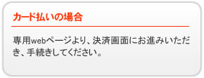 カード払いの場合→専用webページより、決済画面にお進みいただき、手続きしてください